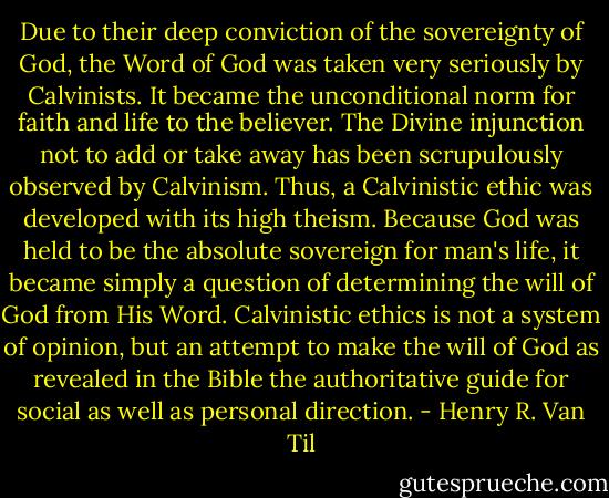 Due to their deep conviction of the sovereignty of God, the Word of God was taken very seriously by Calvinists. It became the unconditional norm for faith and life to the believer. The Divine injunction not to add or take away has been scrupulously observed by Calvinism. Thus, a Calvinistic ethic was developed with its high theism. Because God was held to be the absolute sovereign for man's life, it became simply a question of determining the will of God from His Word. Calvinistic ethics is not a system of opinion, but an attempt to make the will of God as revealed in the Bible the authoritative guide for social as well as personal direction. - Henry R. Van Til