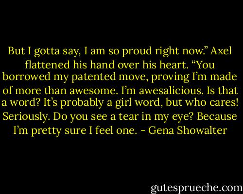 But I gotta say, I am so proud right now.” Axel flattened his hand over his heart. “You borrowed my patented move, proving I’m made of more than awesome. I’m awesalicious. Is that a word? It’s probably a girl word, but who cares! Seriously. Do you see a tear in my eye? Because I’m pretty sure I feel one. - Gena Showalter