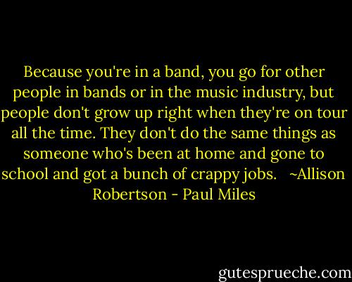 Because you're in a band, you go for other people in bands or in the music industry, but people don't grow up right when they're on tour all the time. They don't do the same things as someone who's been at home and gone to school and got a bunch of crappy jobs. <br /><br />~Allison Robertson - Paul Miles