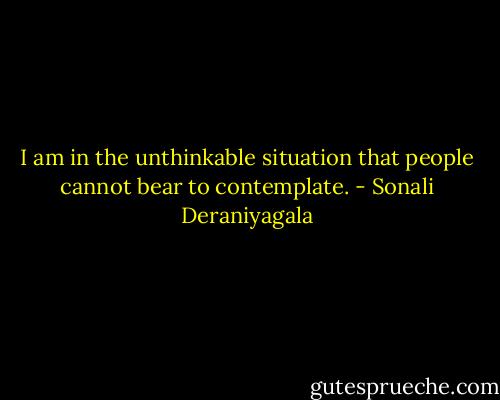 I am in the unthinkable situation that people cannot bear to contemplate. - Sonali Deraniyagala