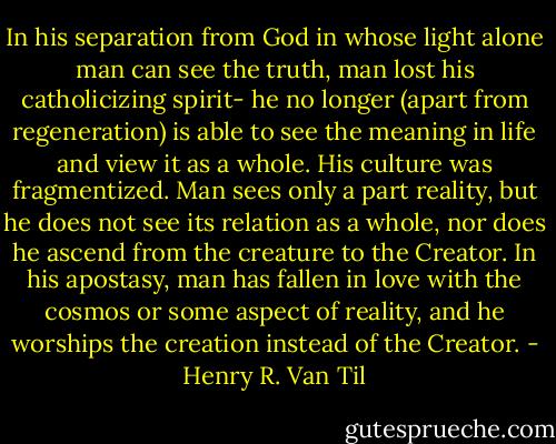 In his separation from God in whose light alone man can see the truth, man lost his catholicizing spirit- he no longer (apart from regeneration) is able to see the meaning in life and view it as a whole. His culture was fragmentized. Man sees only a part reality, but he does not see its relation as a whole, nor does he ascend from the creature to the Creator. In his apostasy, man has fallen in love with the cosmos or some aspect of reality, and he worships the creation instead of the Creator. - Henry R. Van Til