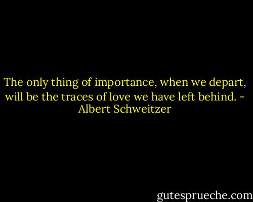 The only thing of importance, when we depart, will be the traces of love we have left behind. - Albert Schweitzer