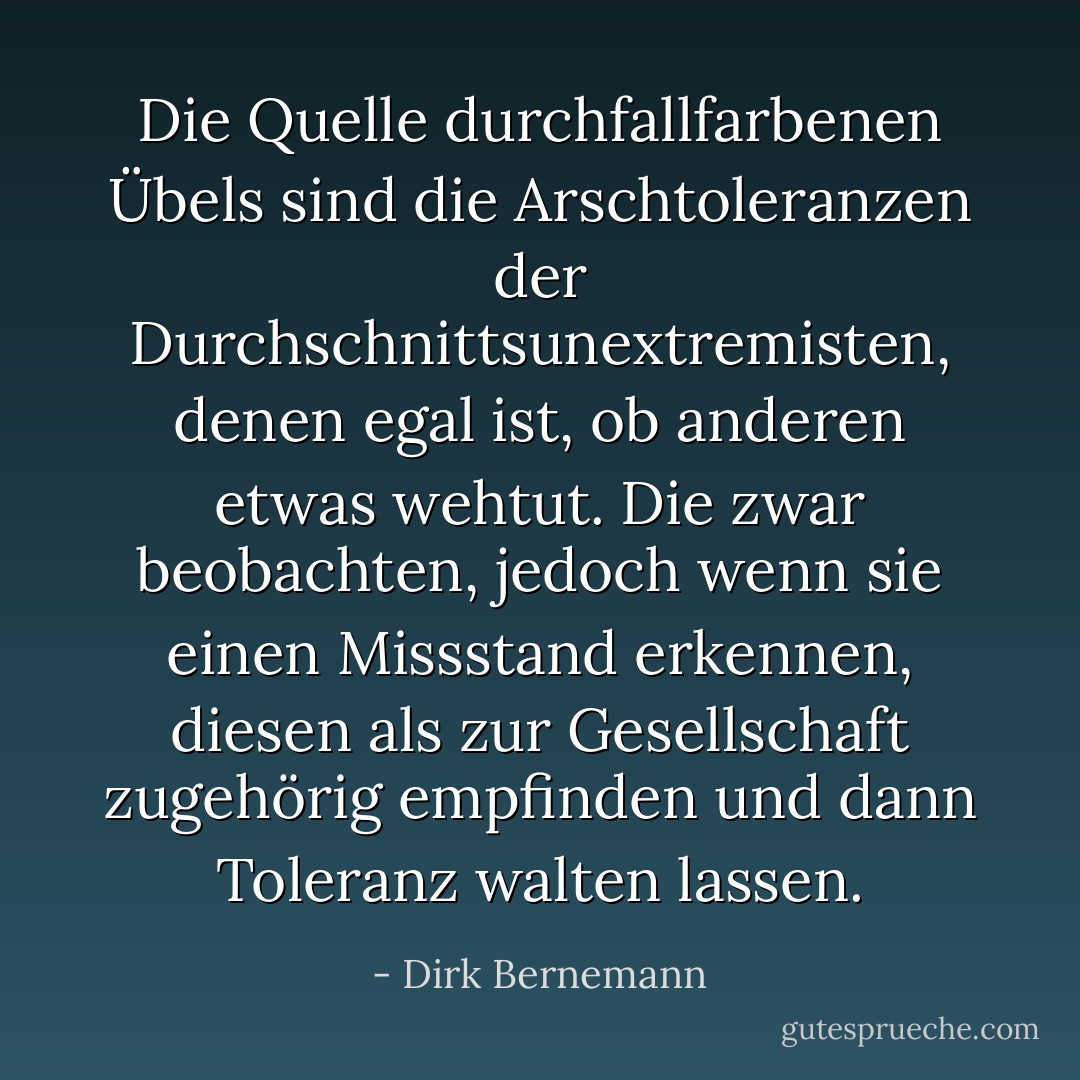 Die Quelle durchfallfarbenen Übels sind die Arschtoleranzen der Durchschnittsunextremisten, denen egal ist, ob anderen etwas wehtut. Die zwar beobachten, jedoch wenn sie einen Missstand erkennen, diesen als zur Gesellschaft zugehörig empfinden und dann Toleranz walten lassen. - Dirk Bernemann
