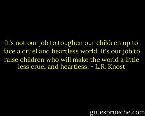 It's not our job to toughen our children up to face a cruel and heartless world. It's our job to raise children who will make the world a little less cruel and heartless. - L.R. Knost