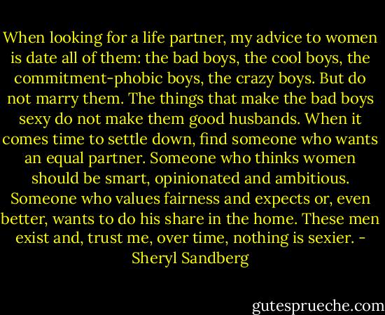 When looking for a life partner, my advice to women is date all of them: the bad boys, the cool boys, the commitment-phobic boys, the crazy boys. But do not marry them. The things that make the bad boys sexy do not make them good husbands. When it comes time to settle down, find someone who wants an equal partner. Someone who thinks women should be smart, opinionated and ambitious. Someone who values fairness and expects or, even better, wants to do his share in the home. These men exist and, trust me, over time, nothing is sexier. - Sheryl Sandberg