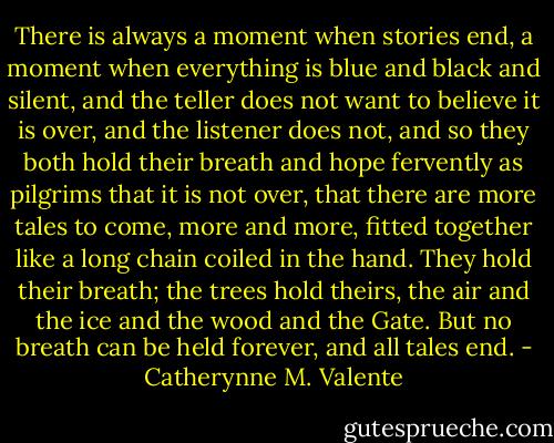 There is always a moment when stories end, a moment when everything is blue and black and silent, and the teller does not want to believe it is over, and the listener does not, and so they both hold their breath and hope fervently as pilgrims that it is not over, that there are more tales to come, more and more, fitted together like a long chain coiled in the hand. They hold their breath; the trees hold theirs, the air and the ice and the wood and the Gate. But no breath can be held forever, and all tales end. - Catherynne M. Valente