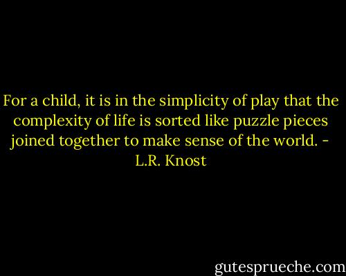 For a child, it is in the simplicity of play that the complexity of life is sorted like puzzle pieces joined together to make sense of the world. - L.R. Knost