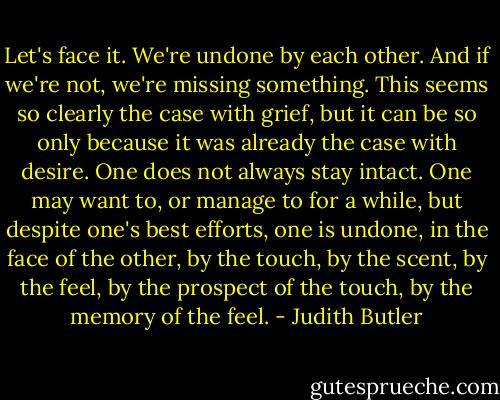 Let's face it. We're undone by each other. And if we're not, we're missing something.<br />This seems so clearly the case with grief, but it can be so only because it was already the case with desire. One does not always stay intact. One may want to, or manage to for a while, but despite one's best efforts, one is undone, in the face of the other, by the touch, by the scent, by the feel, by the prospect of the touch, by the memory of the feel. - Judith Butler