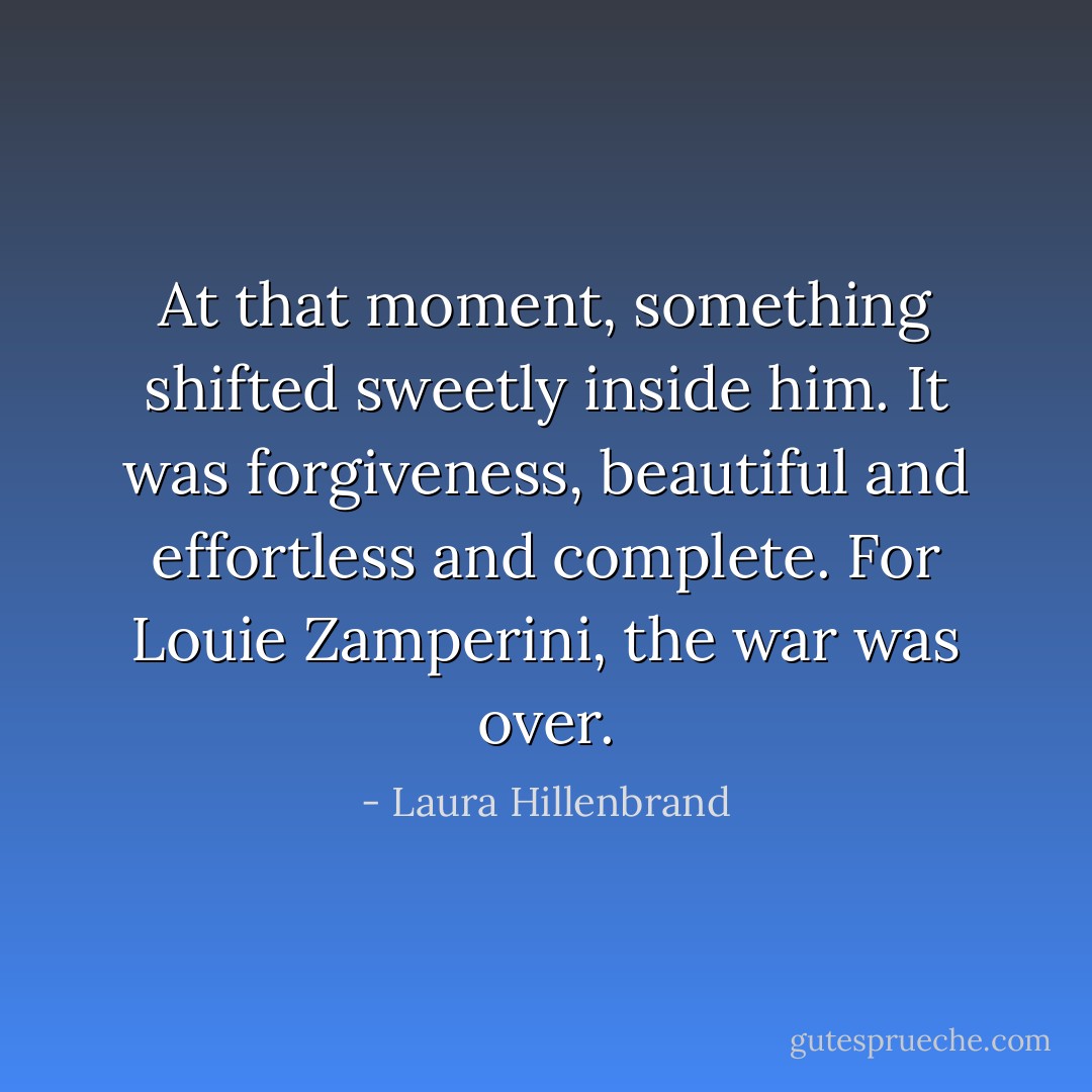 At that moment, something shifted sweetly inside him. It was forgiveness, beautiful and effortless and complete. For Louie Zamperini, the war was over. - Laura Hillenbrand
