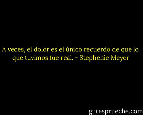 A veces, el dolor es el único recuerdo de que lo que tuvimos fue real. - Stephenie Meyer