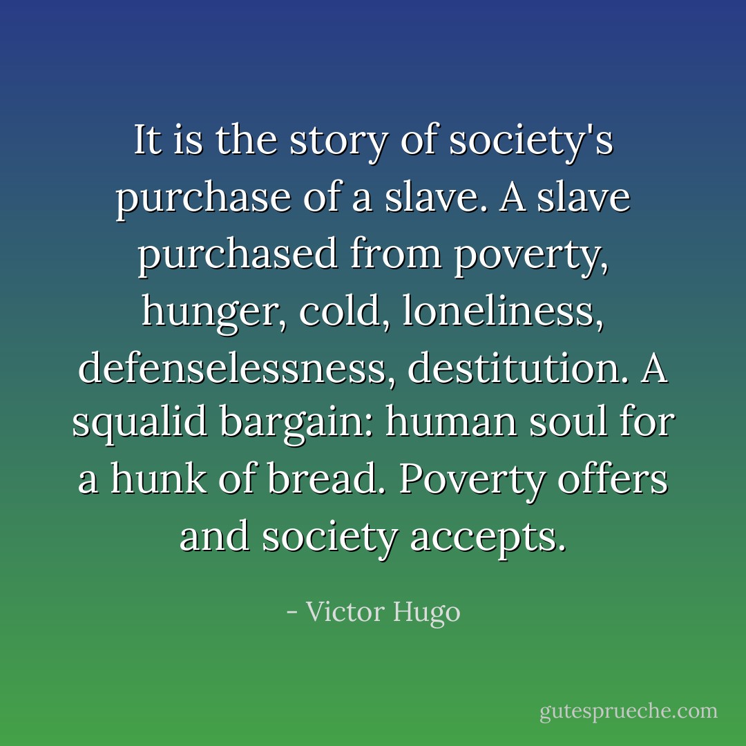 It is the story of society's purchase of a slave. A slave purchased from poverty, hunger, cold, loneliness, defenselessness, destitution. A squalid bargain: human soul for a hunk of bread. Poverty offers and society accepts. - Victor Hugo
