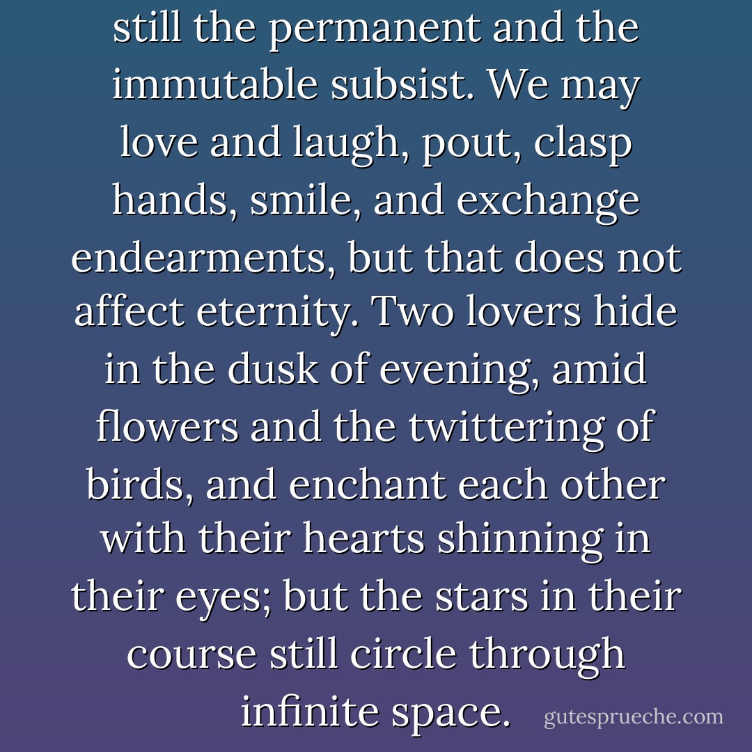 They adored each other; but still the permanent and the immutable subsist. We may love and laugh, pout, clasp hands, smile, and exchange endearments, but that does not affect eternity. Two lovers hide in the dusk of evening, amid flowers and the twittering of birds, and enchant each other with their hearts shinning in their eyes; but the stars in their course still circle through infinite space. - Victor Hugo