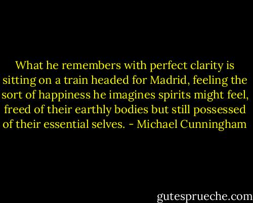 What he remembers with perfect clarity is sitting on a train headed for Madrid, feeling the sort of happiness he imagines spirits might feel, freed of their earthly bodies but still possessed of their essential selves. - Michael Cunningham