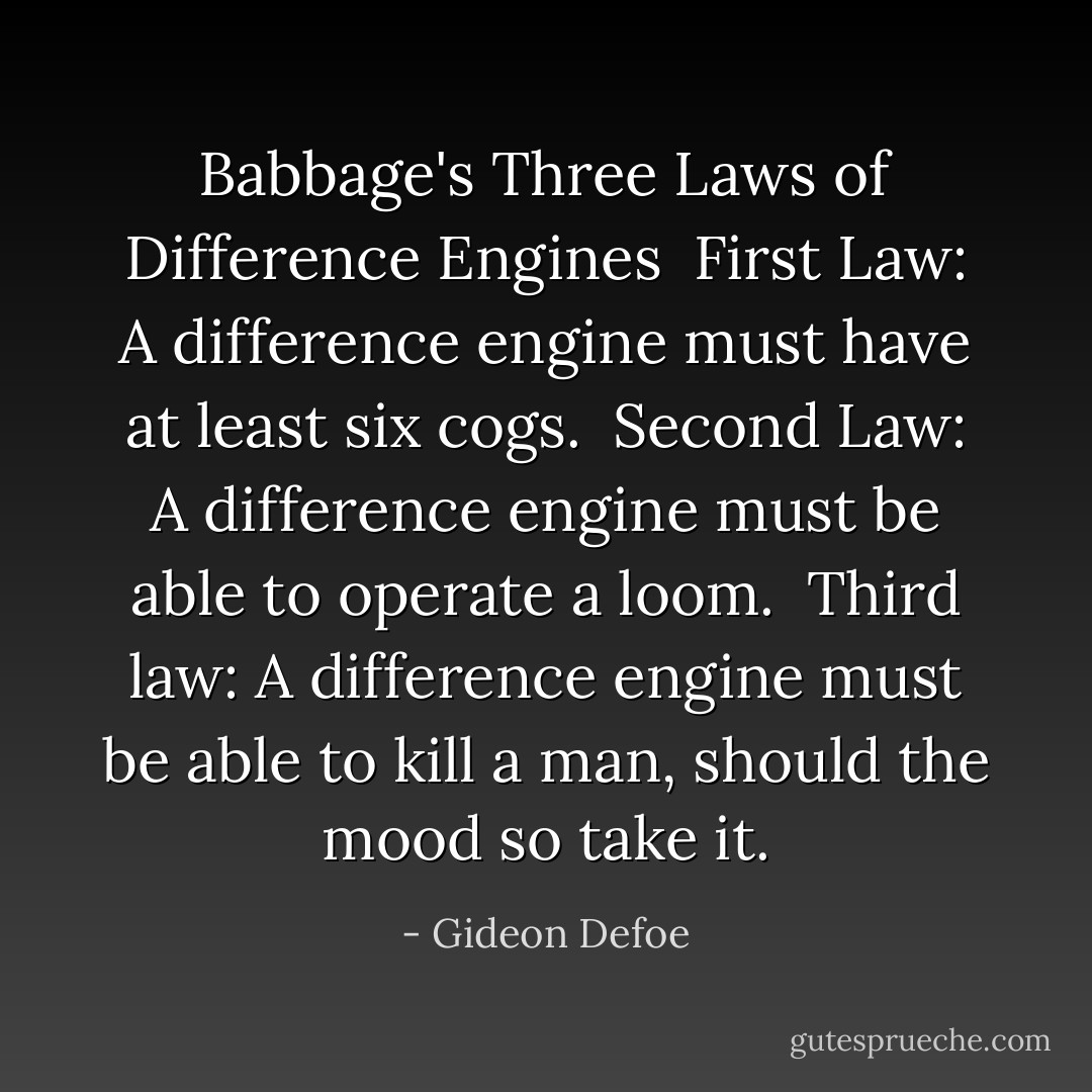 Babbage's Three Laws of Difference Engines<br /><br />First Law: A difference engine must have at least six cogs.<br /><br />Second Law: A difference engine must be able to operate a loom.<br /><br />Third law: A difference engine must be able to kill a man, should the mood so take it. - Gideon Defoe