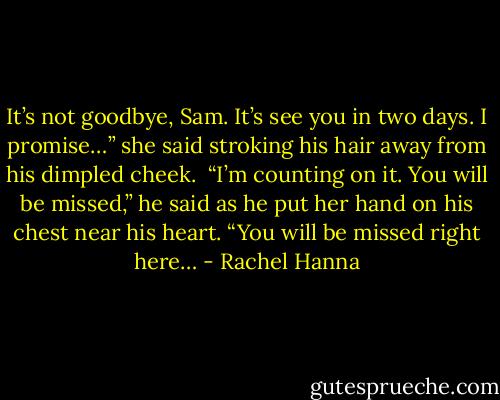 It’s not goodbye, Sam. It’s see you in two days. I promise…” she said stroking his hair away from his dimpled cheek.<br /><br />“I’m counting on it. You will be missed,” he said as he put her hand on his chest near his heart. “You will be missed right here… - Rachel Hanna