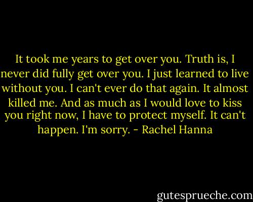 It took me years to get over you. Truth is, I never did fully get over you. I just learned to live without you. I can't ever do that again. It almost killed me. And as much as I would love to kiss you right now, I have to protect myself. It can't happen. I'm sorry. - Rachel Hanna