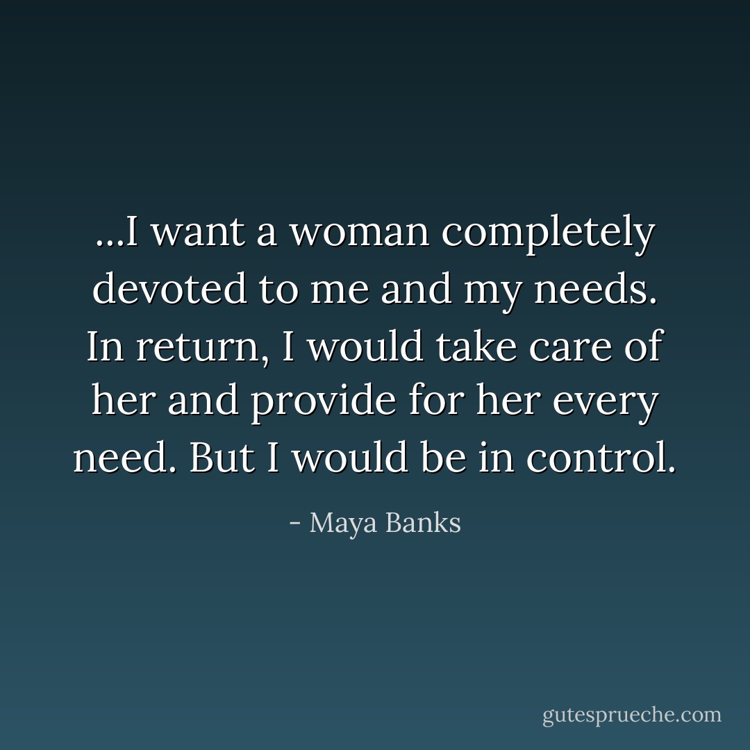 ...I want a woman completely devoted to me and my needs. In return, I would take care of her and provide for her every need. But I would be in control. - Maya Banks
