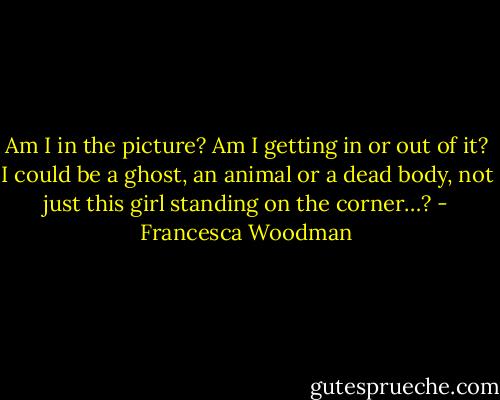 Am I in the picture? Am I getting in or out of it? I could be a ghost, an animal or a dead body, not just this girl standing on the corner…? - Francesca Woodman