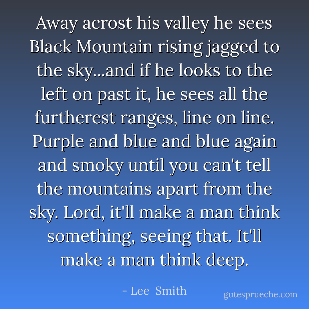Away acrost his valley he sees Black Mountain rising jagged to the sky...and if he looks to the left on past it, he sees all the furtherest ranges, line on line. Purple and blue and blue again and smoky until you can't tell the mountains apart from the sky. Lord, it'll make a man think something, seeing that. It'll make a man think deep. - Lee  Smith