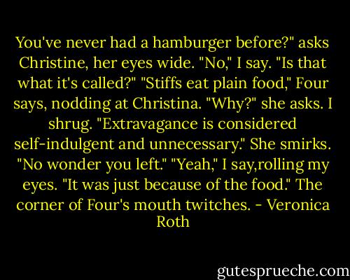 You've never had a hamburger before?" asks Christine, her eyes wide.<br />"No," I say. "Is that what it's called?"<br />"Stiffs eat plain food," Four says, nodding at Christina.<br />"Why?" she asks.<br />I shrug. "Extravagance is considered self-indulgent and unnecessary."<br />She smirks. "No wonder you left."<br />"Yeah," I say,rolling my eyes. "It was just because of the food."<br />The corner of Four's mouth twitches. - Veronica Roth