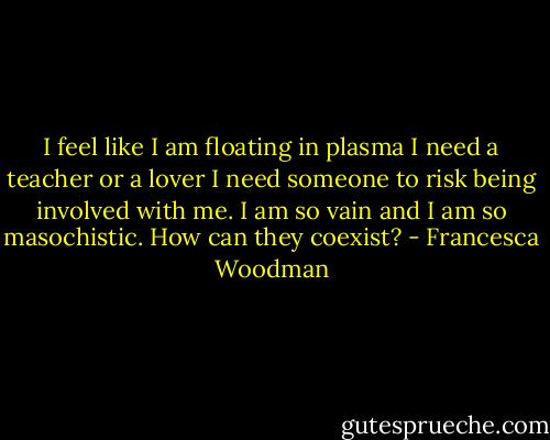 I feel like I am floating in plasma<br />I need a teacher or a lover<br />I need someone to risk being involved with me.<br />I am so vain<br />and I am so masochistic.<br />How can they coexist? - Francesca Woodman