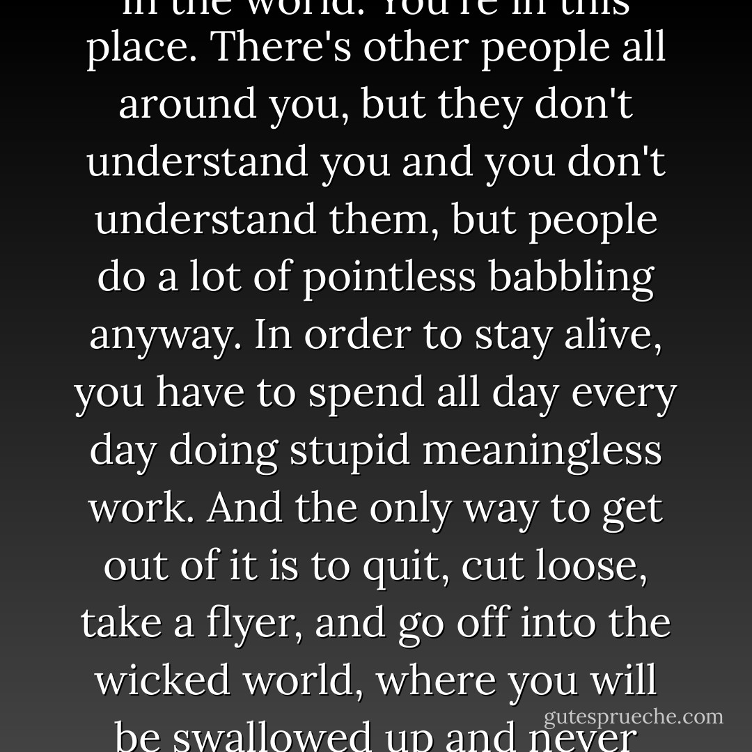 ..this is just like life must be for about 99 percent of the people in the world. You're in this place. There's other people all around you, but they don't understand you and you don't understand them, but people do a lot of pointless babbling anyway. In order to stay alive, you have to spend all day every day doing stupid meaningless work. And the only way to get out of it is to quit, cut loose, take a flyer, and go off into the wicked world, where you will be swallowed up and never heard from again. - Neal Stephenson