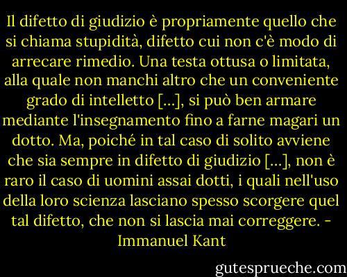 Il difetto di giudizio è propriamente quello che si chiama stupidità, difetto cui non c'è modo di arrecare rimedio. Una testa ottusa o limitata, alla quale non manchi altro che un conveniente grado di intelletto […], si può ben armare mediante l'insegnamento fino a farne magari un dotto. Ma, poiché in tal caso di solito avviene che sia sempre in difetto di giudizio […], non è raro il caso di uomini assai dotti, i quali nell'uso della loro scienza lasciano spesso scorgere quel tal difetto, che non si lascia mai correggere. - Immanuel Kant