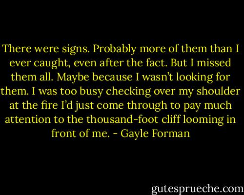 There were signs. Probably more of them than I ever caught, even after the fact. But I missed them all.<br />Maybe because I wasn’t looking for them. I was too busy checking over my shoulder at the fire I’d<br />just come through to pay much attention to the thousand-foot cliff looming in front of me. - Gayle Forman