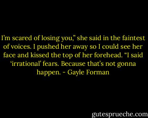 I’m scared of losing you,” she said in the faintest of voices.<br />I pushed her away so I could see her face and kissed the top of her forehead. “I said ‘irrational’<br />fears. Because that’s not gonna happen. - Gayle Forman