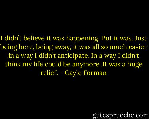 I didn’t believe it was happening. But it was.<br />Just being here, being away, it was all so much easier in a way I didn’t anticipate. In a way I didn’t<br />think my life could be anymore. It was a huge relief. - Gayle Forman