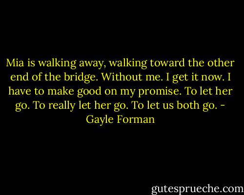 Mia is walking away, walking toward the other end of the bridge. Without me.<br />I get it now.<br />I have to make good on my promise. To let her go. To really let her go. To let us both go. - Gayle Forman