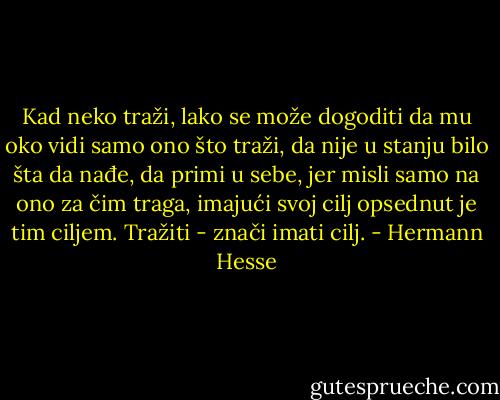 Kad neko traži, lako se može dogoditi da mu oko vidi samo ono što traži, da nije u stanju bilo šta da nađe, da primi u sebe, jer misli samo na ono za čim traga, imajući svoj cilj opsednut je tim ciljem. Tražiti - znači imati cilj. - Hermann Hesse