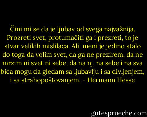 Čini mi se da je ljubav od svega najvažnija. Prozreti svet, protumačiti ga i prezreti, to je stvar velikih mislilaca. Ali, meni je jedino stalo do toga da volim svet, da ga ne prezirem, da ne mrzim ni svet ni sebe, da na nj, na sebe i na sva bića mogu da gledam sa ljubavlju i sa divljenjem, i sa strahopoštovanjem. - Hermann Hesse