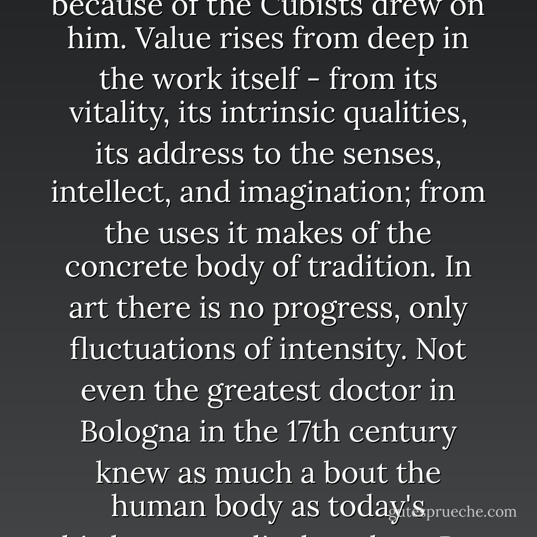 But aesthetic value does not rise from the work's apparent ability to predict a future: we do not admire Cézanne because of the Cubists drew on him. Value rises from deep in the work itself - from its vitality, its intrinsic qualities, its address to the senses, intellect, and imagination; from the uses it makes of the concrete body of tradition. In art there is no progress, only fluctuations of intensity. Not even the greatest doctor in Bologna in the 17th century knew as much a bout the human body as today's third-year medical student. But nobody alive today can draw as well as Rembrandt or Goya. - Robert Hughes