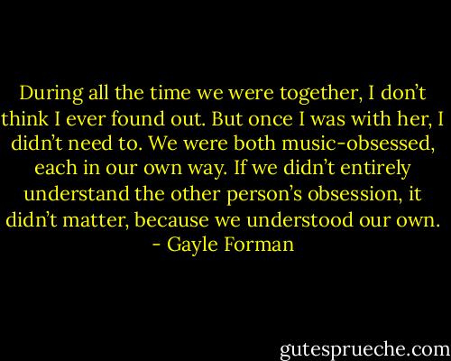 During all the time we were together, I don’t think I ever found out. But once I was with her, I<br />didn’t need to. We were both music-obsessed, each in our own way. If we didn’t entirely understand<br />the other person’s obsession, it didn’t matter, because we understood our own. - Gayle Forman