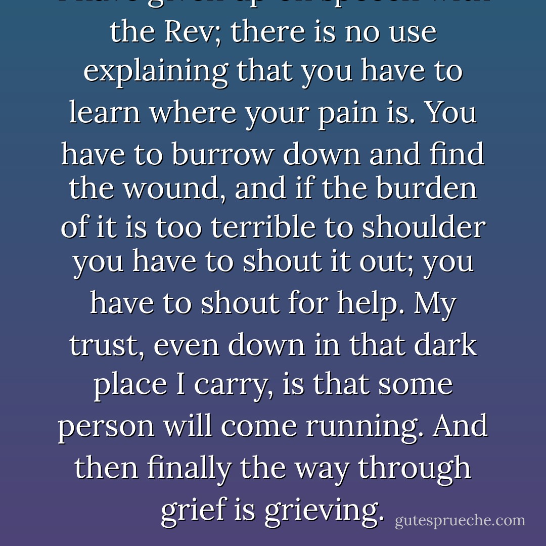 I have given up on speech with the Rev; there is no use explaining that you have to learn where your pain is. You have to burrow down and find the wound, and if the burden of it is too terrible to shoulder you have to shout it out; you have to shout for help. My trust, even down in that dark place I carry, is that some person will come running. And then finally the way through grief is grieving. - Jane Hamilton