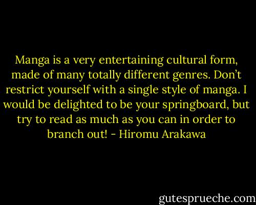 Manga is a very entertaining cultural form, made of many totally different genres. Don’t restrict yourself with a single style of manga. I would be delighted to be your springboard, but try to read as much as you can in order to branch out! - Hiromu Arakawa