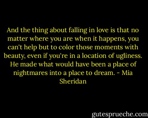 And the thing about falling in love is that no matter where you are when it happens, you can't help but to color those moments with beauty, even if you're in a location of ugliness. He made what would have been a place of nightmares into a place to dream. - Mia Sheridan