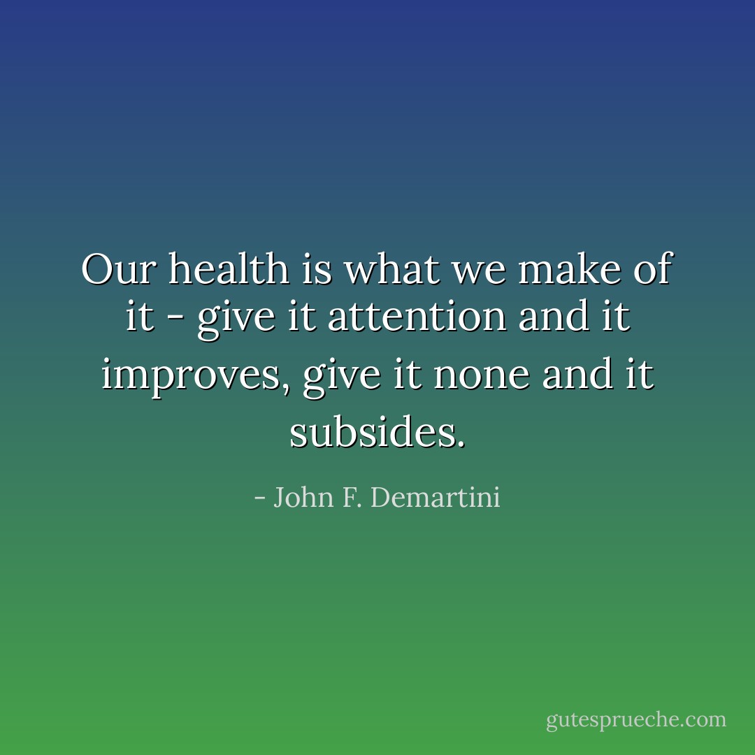 Our health is what we make of it - give it attention and it improves, give it none and it subsides. - John F. Demartini
