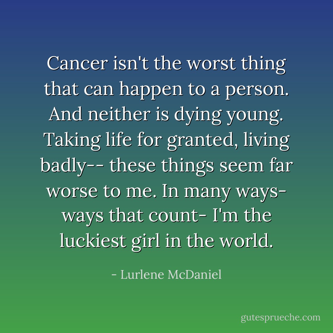 Cancer isn't the worst thing that can happen to a person. And neither is dying young. Taking life for granted, living badly-- these things seem far worse to me. In many ways- ways that count- I'm the luckiest girl in the world. - Lurlene McDaniel