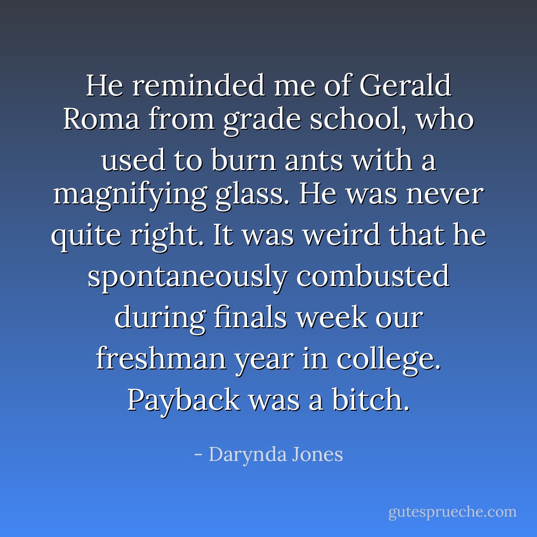 He reminded me of Gerald Roma from grade school, who used to burn ants with a magnifying glass. He was never quite right. It was weird that he spontaneously combusted during finals week our freshman year in college. Payback was a bitch. - Darynda Jones