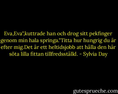 Eva,Eva",kuttrade han och drog sitt pekfinger genom min hala springa."Titta hur hungrig du är efter mig.Det är ett heltidsjobb att hålla den här söta lilla fittan tillfredsställd. - Sylvia Day