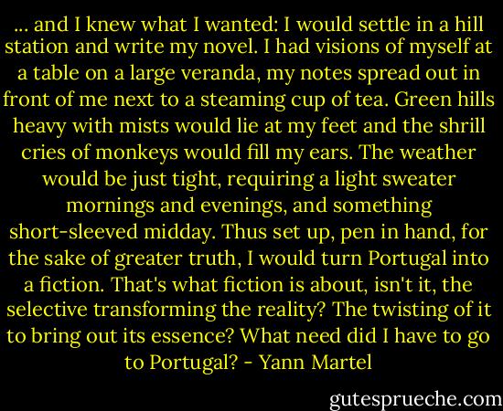 ... and I knew what I wanted: I would settle in a hill station and write my novel. I had visions of myself at a table on a large veranda, my notes spread out in front of me next to a steaming cup of tea. Green hills heavy with mists would lie at my feet and the shrill cries of monkeys would fill my ears. The weather would be just tight, requiring a light sweater mornings and evenings, and something short-sleeved midday. Thus set up, pen in hand, for the sake of greater truth, I would turn Portugal into a fiction. That's what fiction is about, isn't it, the selective transforming the reality? The twisting of it to bring out its essence? What need did I have to go to Portugal? - Yann Martel