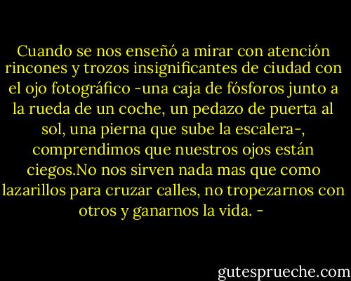 Cuando se nos enseñó a mirar con atención rincones y trozos insignificantes de ciudad con el ojo fotográfico -una caja de fósforos junto a la rueda de un coche, un pedazo de puerta al sol, una pierna que sube la escalera-, comprendimos que nuestros ojos están ciegos.No nos sirven nada mas que como lazarillos para cruzar calles, no tropezarnos con otros y ganarnos la vida. - 