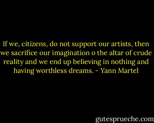 If we, citizens, do not support our artists, then we sacrifice our imagination o the altar of crude reality and we end up believing in nothing and having worthless dreams. - Yann Martel