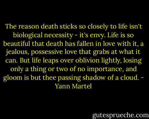 The reason death sticks so closely to life isn't biological necessity - it's envy. Life is so beautiful that death has fallen in love with it, a jealous, possessive love that grabs at what it can. But life leaps over oblivion lightly, losing only a thing or two of no importance, and gloom is but thee passing shadow of a cloud. - Yann Martel
