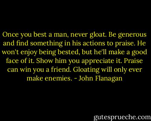 Once you best a man, never gloat. Be generous and find something in his actions to praise. He won't enjoy being bested, but he'll make a good face of it. Show him you appreciate it. Praise can win you a friend. Gloating will only ever make enemies. - John Flanagan
