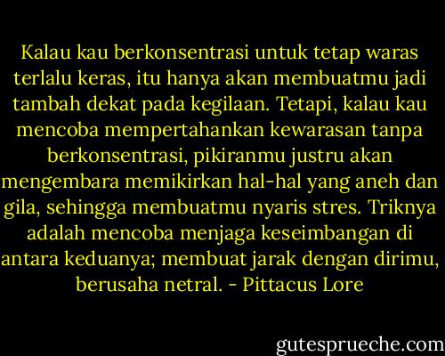 Kalau kau berkonsentrasi untuk tetap waras terlalu keras, itu hanya akan membuatmu jadi tambah dekat pada kegilaan. Tetapi, kalau kau mencoba mempertahankan kewarasan tanpa berkonsentrasi, pikiranmu justru akan mengembara memikirkan hal-hal yang aneh dan gila, sehingga membuatmu nyaris stres. Triknya adalah mencoba menjaga keseimbangan di antara keduanya; membuat jarak dengan dirimu, berusaha netral. - Pittacus Lore
