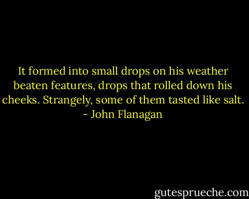 It formed into small drops on his weather beaten features, drops that rolled down his cheeks. Strangely, some of them tasted like salt. - John Flanagan
