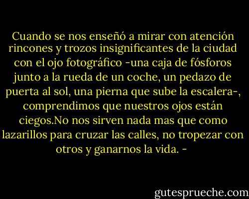 Cuando se nos enseñó a mirar con atención rincones y trozos insignificantes de la ciudad con el ojo fotográfico -una caja de fósforos junto a la rueda de un coche, un pedazo de puerta al sol, una pierna que sube la escalera-, comprendimos que nuestros ojos están ciegos.No nos sirven nada mas que como lazarillos para cruzar las calles, no tropezar con otros y ganarnos la vida. - 